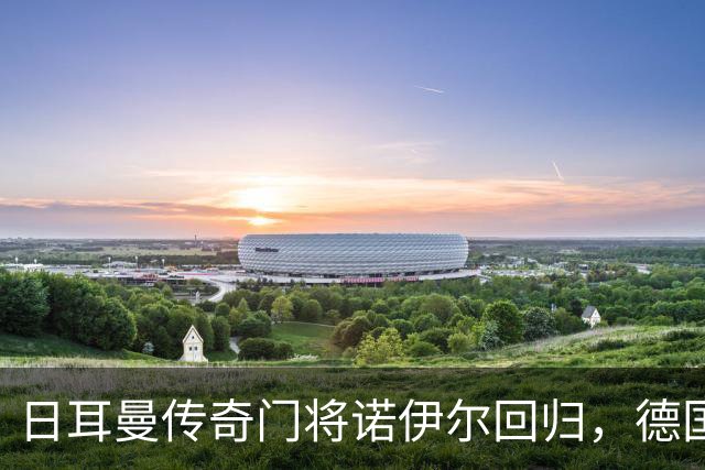 日耳曼传奇门将诺伊尔回归，德国队首秀对手曾负于中国男足